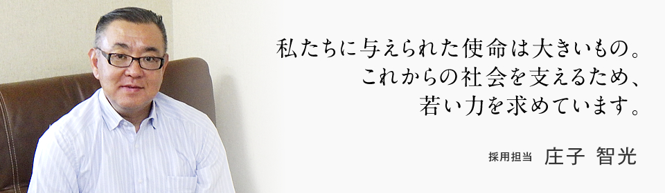 私たちに与えられた使命は大きいもの。これからの社会を支えるため、若い力を求めています。採用担当 庄子 智光