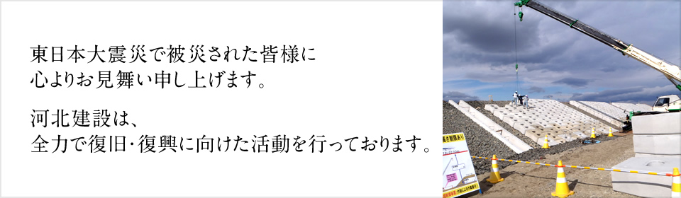 東日本大震災で被災された皆様に心よりお見舞い申し上げます。河北建設は、全力で復旧・復興に向けた活動を行っております。