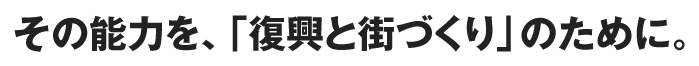 その能力を、「復興と街づくり」のために。