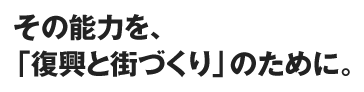 その能力を、「復興と街づくり」のために。